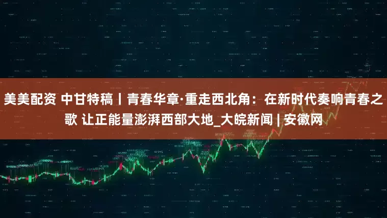 美美配资 中甘特稿丨青春华章·重走西北角：在新时代奏响青春之歌 让正能量澎湃西部大地_大皖新闻 | 安徽网