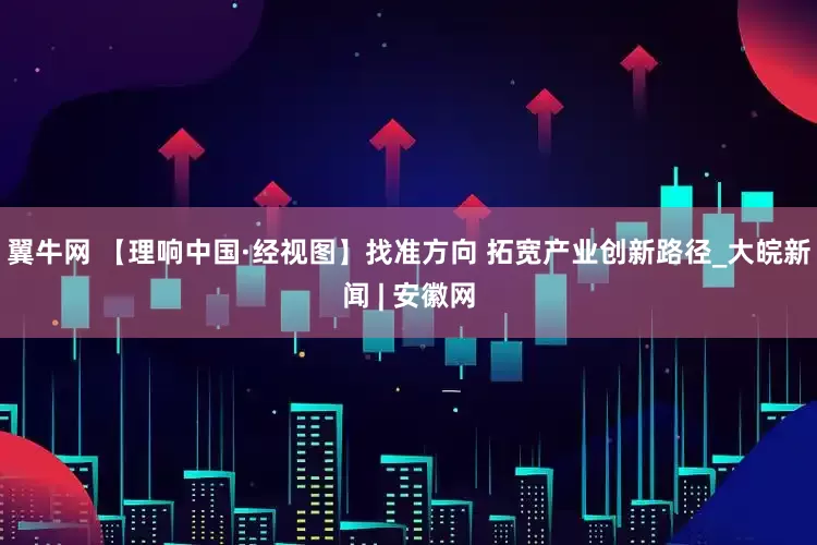 翼牛网 【理响中国·经视图】找准方向 拓宽产业创新路径_大皖新闻 | 安徽网