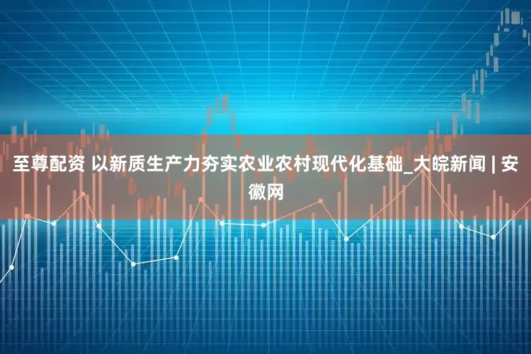 至尊配资 以新质生产力夯实农业农村现代化基础_大皖新闻 | 安徽网