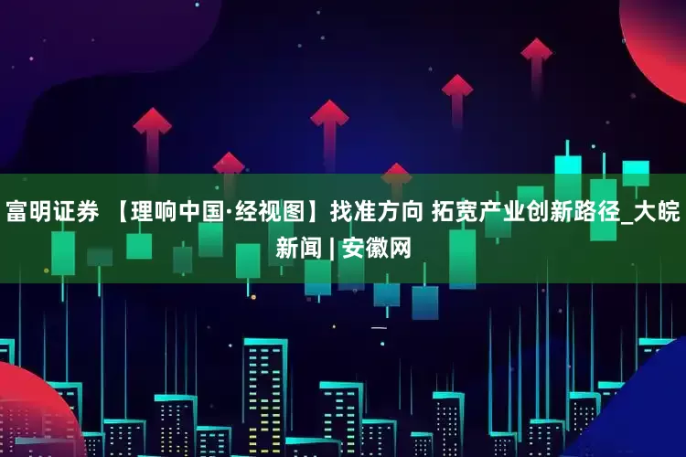 富明证券 【理响中国·经视图】找准方向 拓宽产业创新路径_大皖新闻 | 安徽网