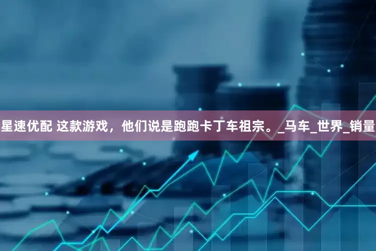 星速优配 这款游戏，他们说是跑跑卡丁车祖宗。_马车_世界_销量