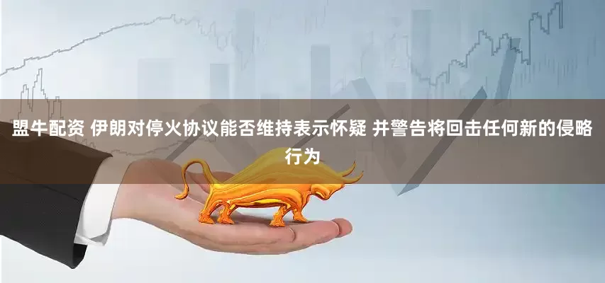 盟牛配资 伊朗对停火协议能否维持表示怀疑 并警告将回击任何新的侵略行为