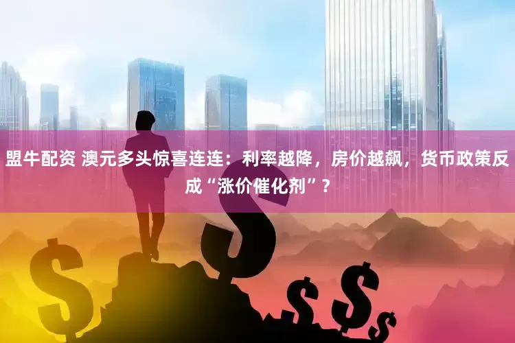 盟牛配资 澳元多头惊喜连连：利率越降，房价越飙，货币政策反成“涨价催化剂”？