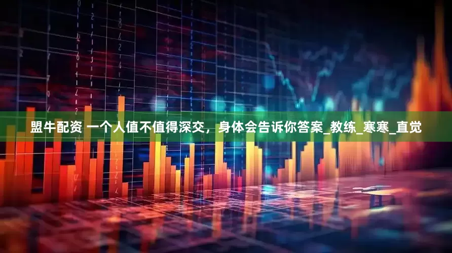 盟牛配资 一个人值不值得深交，身体会告诉你答案_教练_寒寒_直觉