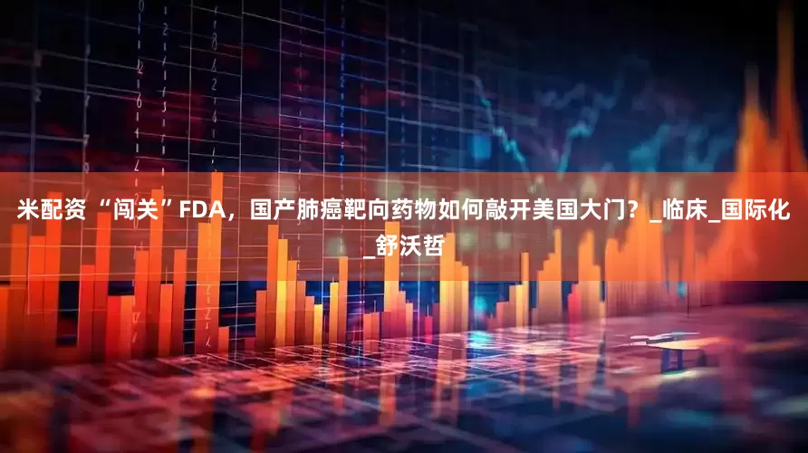 米配资 “闯关”FDA，国产肺癌靶向药物如何敲开美国大门？_临床_国际化_舒沃哲