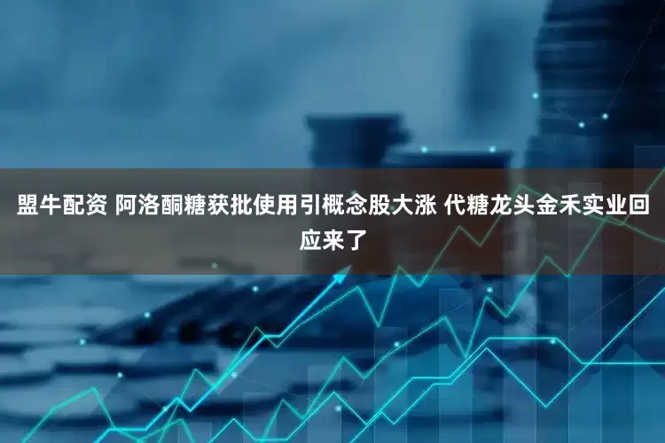 盟牛配资 阿洛酮糖获批使用引概念股大涨 代糖龙头金禾实业回应来了