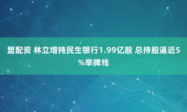 盟配资 林立增持民生银行1.99亿股 总持股逼近5%举牌线