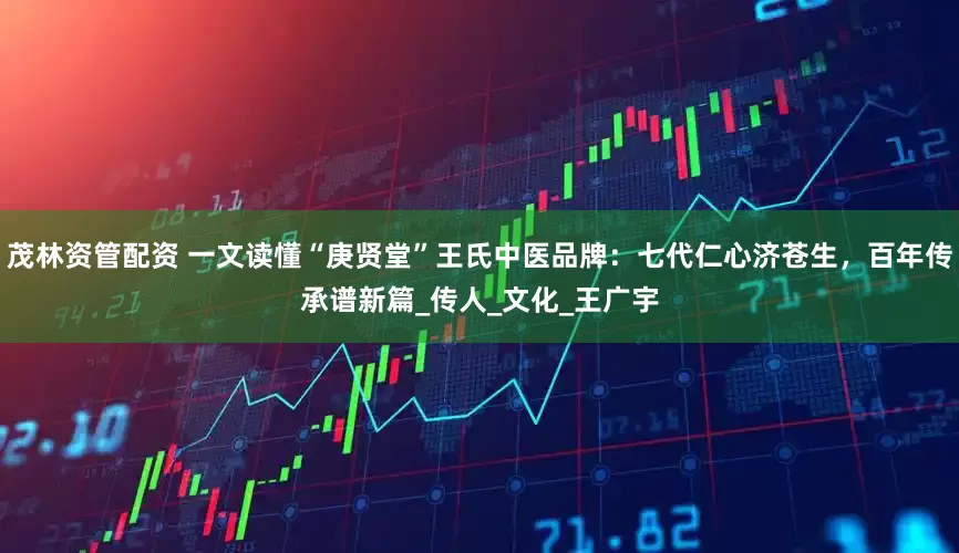茂林资管配资 一文读懂“庚贤堂”王氏中医品牌：七代仁心济苍生，百年传承谱新篇_传人_文化_王广宇