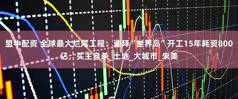 盟牛配资 全球最大烂尾工程：迪拜“世界岛”开工15年耗资800亿，买主自杀_土地_大城市_朱美