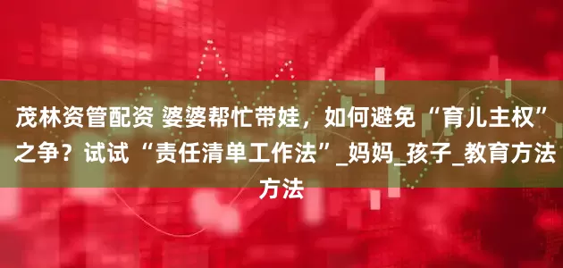 茂林资管配资 婆婆帮忙带娃，如何避免 “育儿主权” 之争？试试 “责任清单工作法”_妈妈_孩子_教育方法