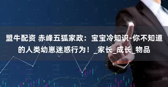盟牛配资 赤峰五狐家政：宝宝冷知识-你不知道的人类幼崽迷惑行为！_家长_成长_物品