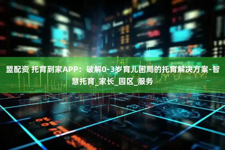 盟配资 托育到家APP：破解0-3岁育儿困局的托育解决方案-智慧托育_家长_园区_服务