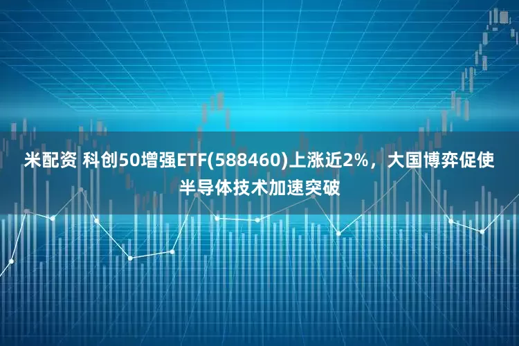 米配资 科创50增强ETF(588460)上涨近2%，大国博弈促使半导体技术加速突破
