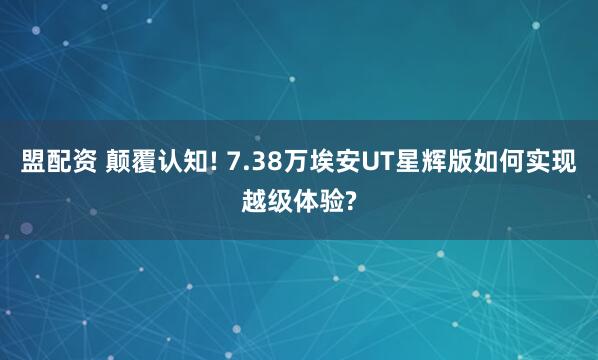 盟配资 颠覆认知! 7.38万埃安UT星辉版如何实现越级体验?