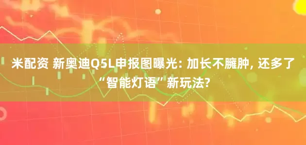 米配资 新奥迪Q5L申报图曝光: 加长不臃肿, 还多了“智能灯语”新玩法?