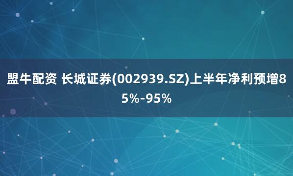 盟牛配资 长城证券(002939.SZ)上半年净利预增85%-95%