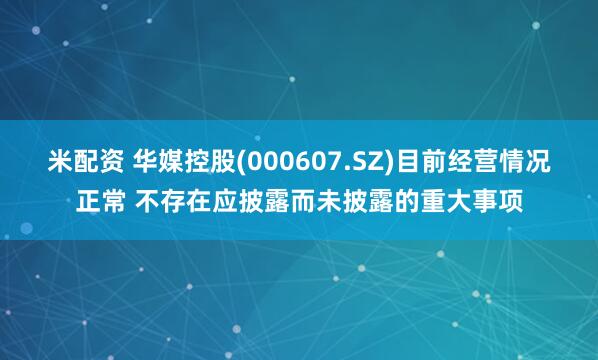 米配资 华媒控股(000607.SZ)目前经营情况正常 不存在应披露而未披露的重大事项