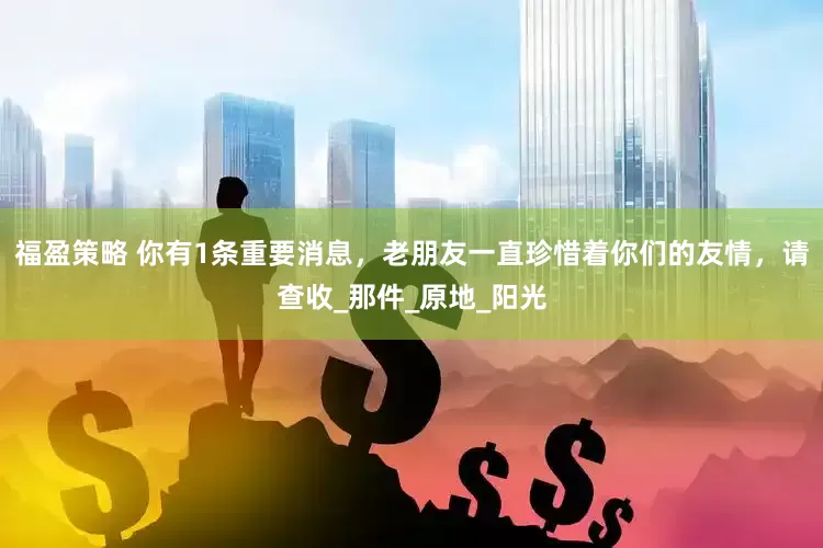 福盈策略 你有1条重要消息，老朋友一直珍惜着你们的友情，请查收_那件_原地_阳光