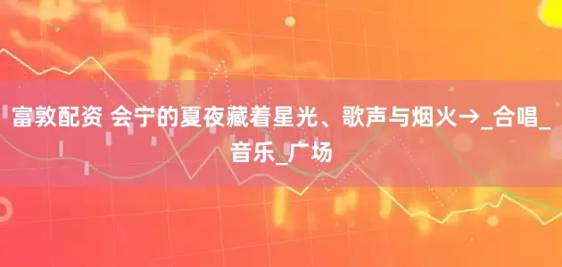 富敦配资 会宁的夏夜藏着星光、歌声与烟火→_合唱_音乐_广场