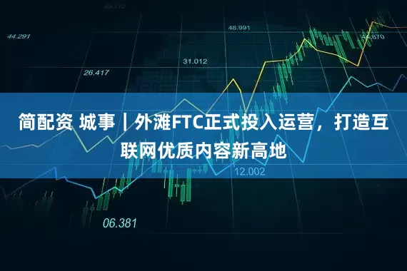 简配资 城事｜外滩FTC正式投入运营，打造互联网优质内容新高地