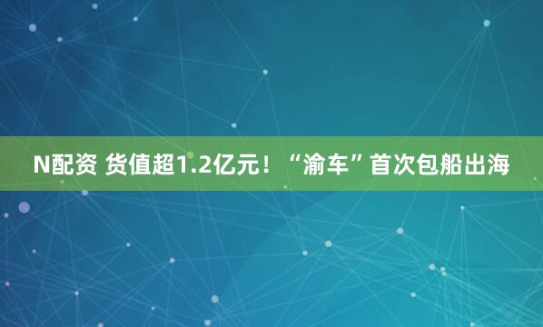 N配资 货值超1.2亿元！“渝车”首次包船出海