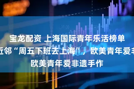 宝龙配资 上海国际青年乐活榜单：亚洲近邻“周五下班去上海”，欧美青年爱非遗手作