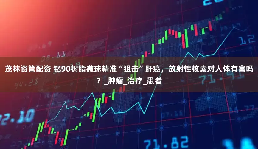 茂林资管配资 钇90树脂微球精准“狙击”肝癌，放射性核素对人体有害吗？_肿瘤_治疗_患者