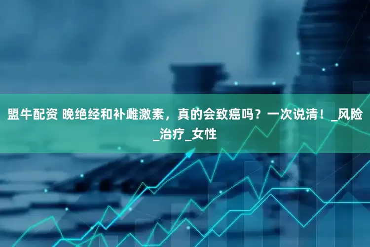 盟牛配资 晚绝经和补雌激素，真的会致癌吗？一次说清！_风险_治疗_女性