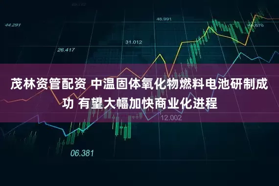 茂林资管配资 中温固体氧化物燃料电池研制成功 有望大幅加快商业化进程
