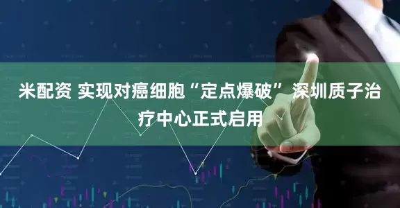 米配资 实现对癌细胞“定点爆破” 深圳质子治疗中心正式启用