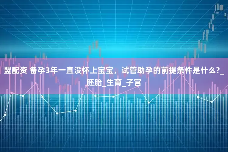 盟配资 备孕3年一直没怀上宝宝，试管助孕的前提条件是什么?_胚胎_生育_子宫