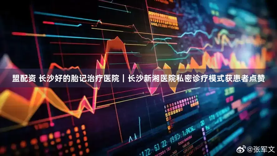 盟配资 长沙好的胎记治疗医院｜长沙新湘医院私密诊疗模式获患者点赞