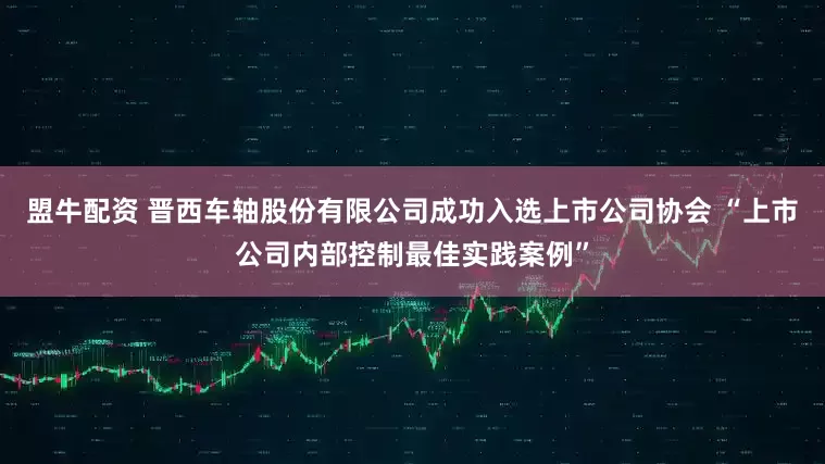 盟牛配资 晋西车轴股份有限公司成功入选上市公司协会 “上市公司内部控制最佳实践案例”