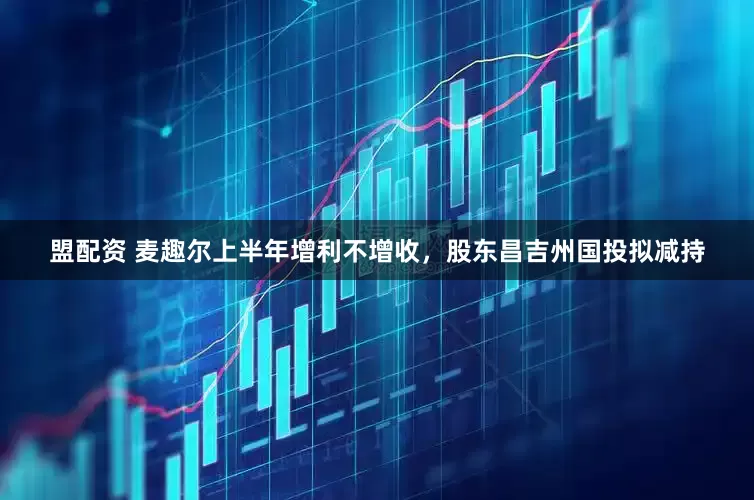 盟配资 麦趣尔上半年增利不增收，股东昌吉州国投拟减持
