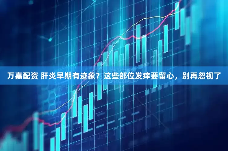 万嘉配资 肝炎早期有迹象？这些部位发痒要留心，别再忽视了