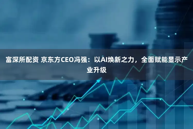 富深所配资 京东方CEO冯强：以AI焕新之力，全面赋能显示产业升级