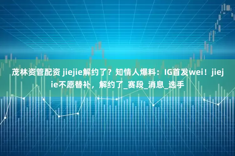 茂林资管配资 jiejie解约了?知情人爆料:IG首发wei!jiejie不愿替补,解约了_赛段_消息_选手