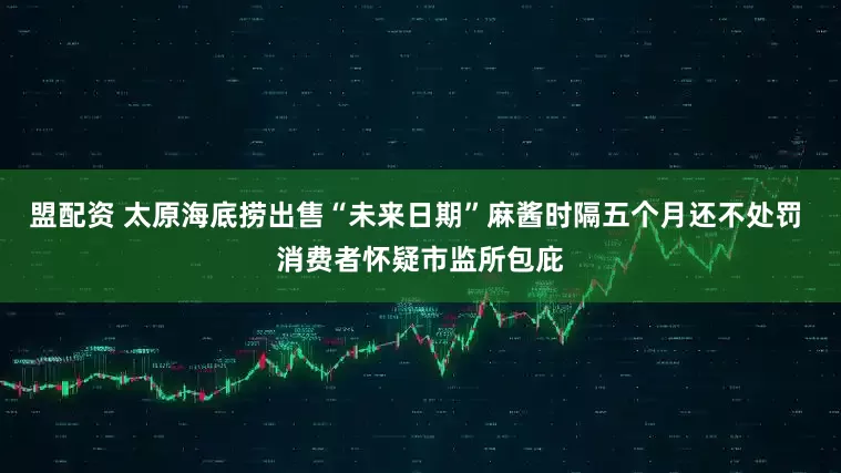 盟配资 太原海底捞出售“未来日期”麻酱时隔五个月还不处罚 消费者怀疑市监所包庇