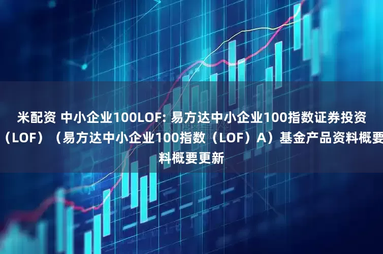 米配资 中小企业100LOF: 易方达中小企业100指数证券投资基金（LOF）（易方达中小企业100指数（LOF）A）基金产品资料概要更新