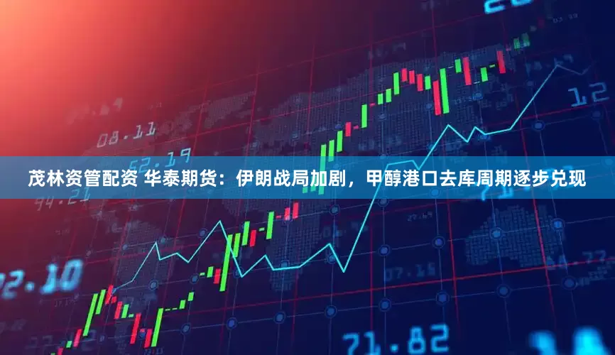 茂林资管配资 华泰期货：伊朗战局加剧，甲醇港口去库周期逐步兑现
