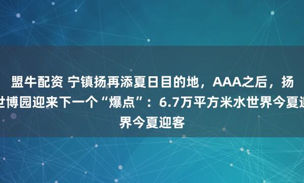 盟牛配资 宁镇扬再添夏日目的地，AAA之后，扬州世博园迎来下一个“爆点”：6.7万平方米水世界今夏迎客