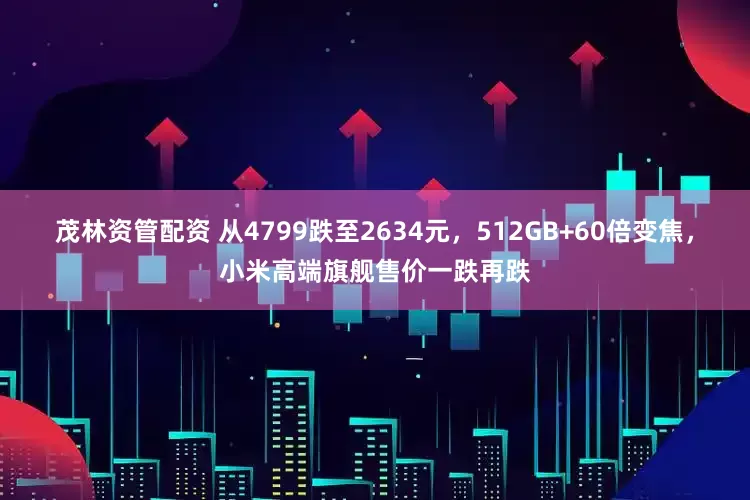 茂林资管配资 从4799跌至2634元，512GB+60倍变焦，小米高端旗舰售价一跌再跌