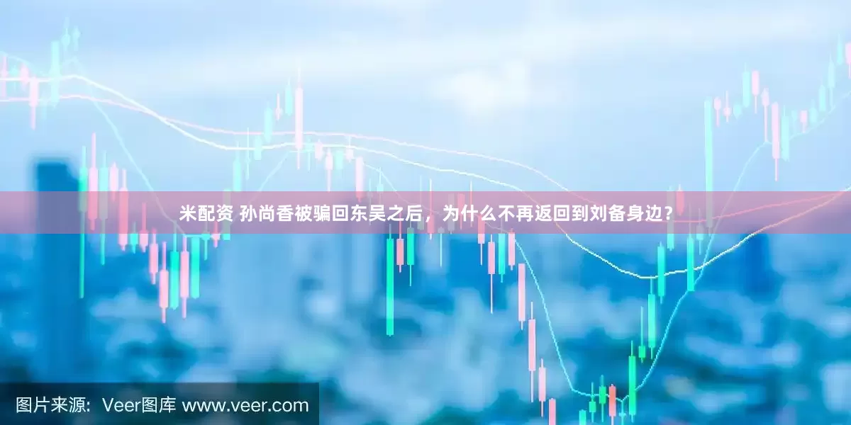米配资 孙尚香被骗回东吴之后，为什么不再返回到刘备身边？
